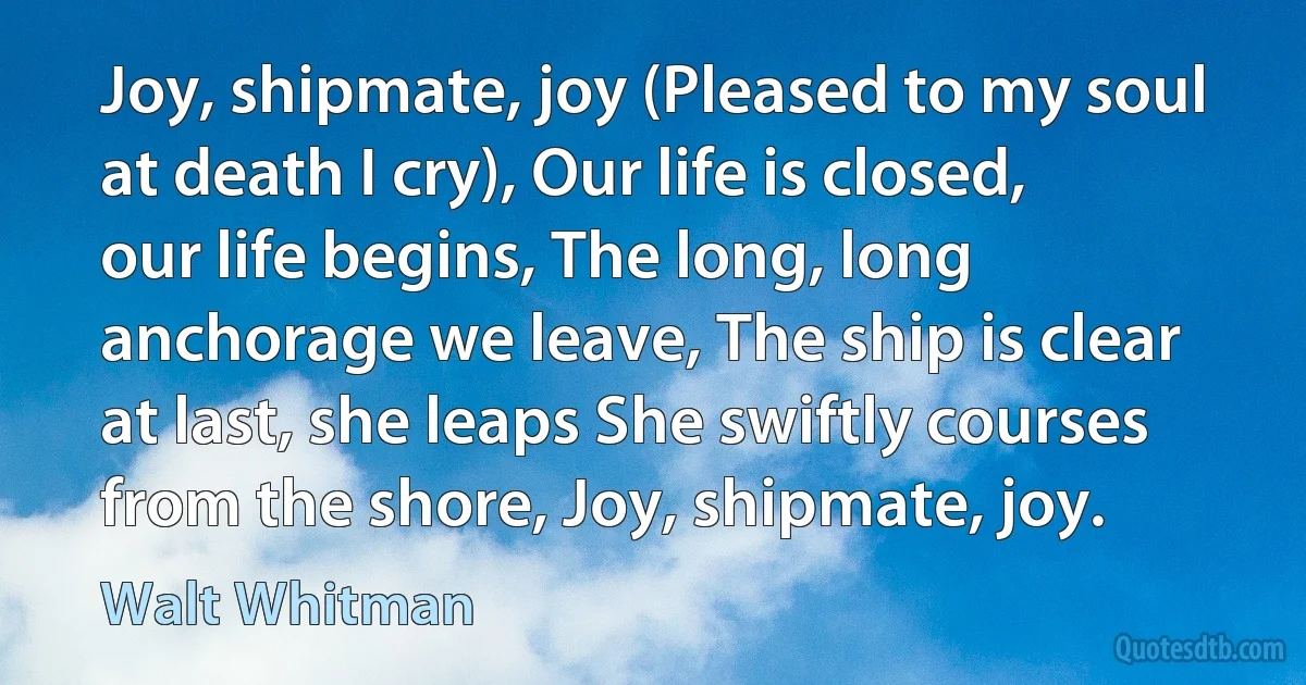 Joy, shipmate, joy (Pleased to my soul at death I cry), Our life is closed, our life begins, The long, long anchorage we leave, The ship is clear at last, she leaps She swiftly courses from the shore, Joy, shipmate, joy. (Walt Whitman)