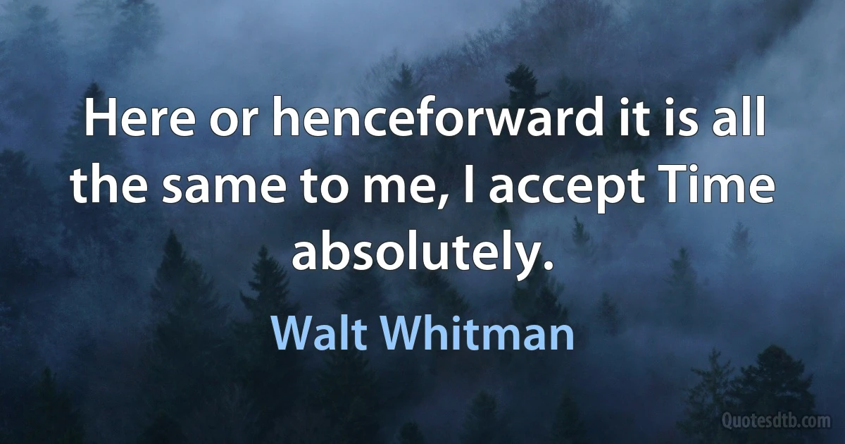 Here or henceforward it is all the same to me, I accept Time absolutely. (Walt Whitman)