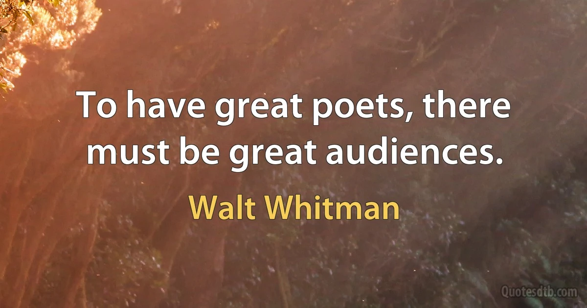 To have great poets, there must be great audiences. (Walt Whitman)