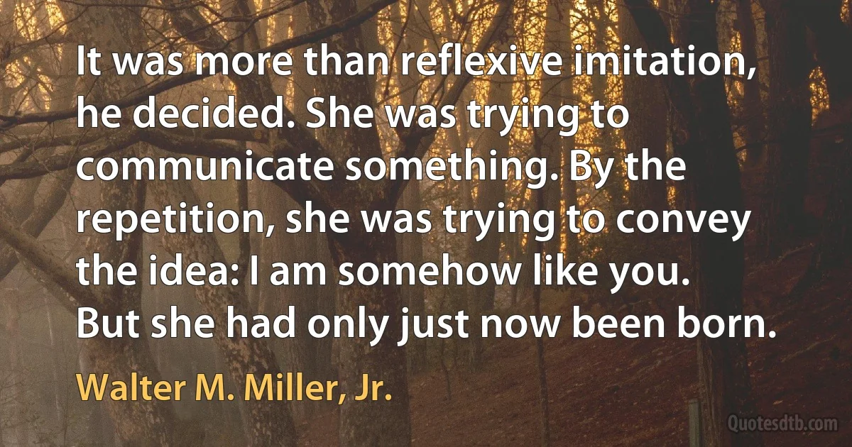 It was more than reflexive imitation, he decided. She was trying to communicate something. By the repetition, she was trying to convey the idea: I am somehow like you.
But she had only just now been born. (Walter M. Miller, Jr.)