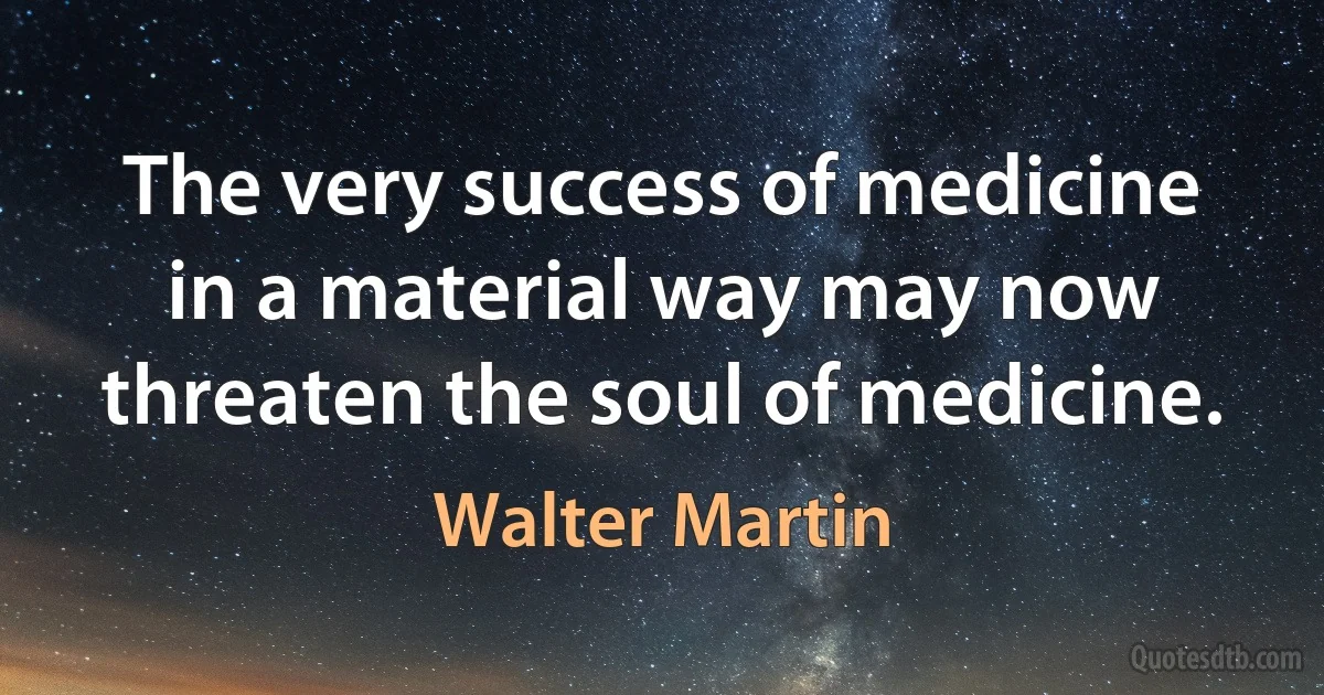 The very success of medicine in a material way may now threaten the soul of medicine. (Walter Martin)