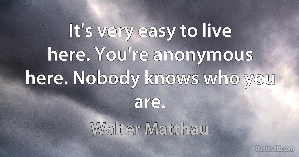 It's very easy to live here. You're anonymous here. Nobody knows who you are. (Walter Matthau)