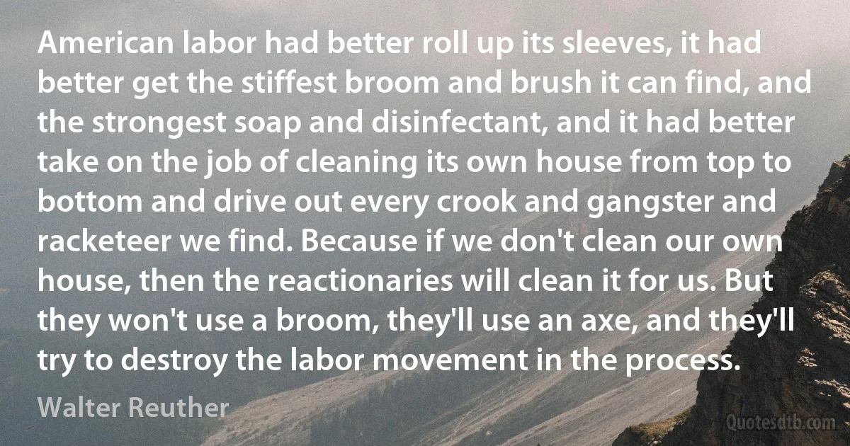 American labor had better roll up its sleeves, it had better get the stiffest broom and brush it can find, and the strongest soap and disinfectant, and it had better take on the job of cleaning its own house from top to bottom and drive out every crook and gangster and racketeer we find. Because if we don't clean our own house, then the reactionaries will clean it for us. But they won't use a broom, they'll use an axe, and they'll try to destroy the labor movement in the process. (Walter Reuther)