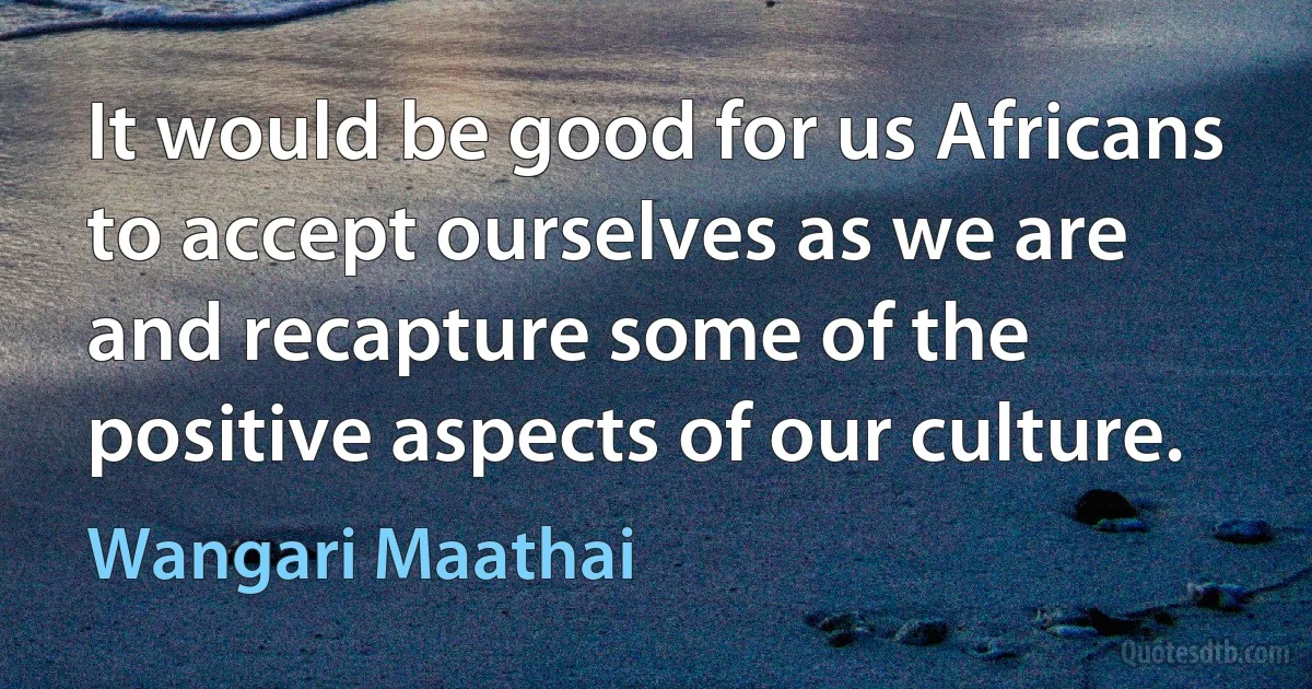 It would be good for us Africans to accept ourselves as we are and recapture some of the positive aspects of our culture. (Wangari Maathai)