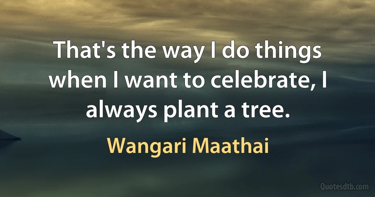 That's the way I do things when I want to celebrate, I always plant a tree. (Wangari Maathai)