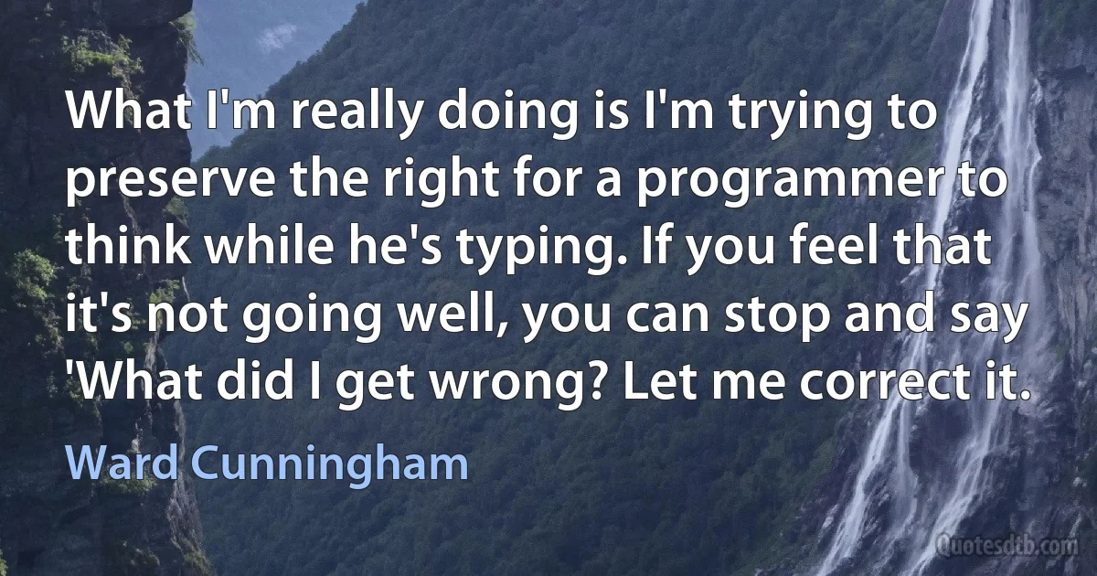 What I'm really doing is I'm trying to preserve the right for a programmer to think while he's typing. If you feel that it's not going well, you can stop and say 'What did I get wrong? Let me correct it. (Ward Cunningham)