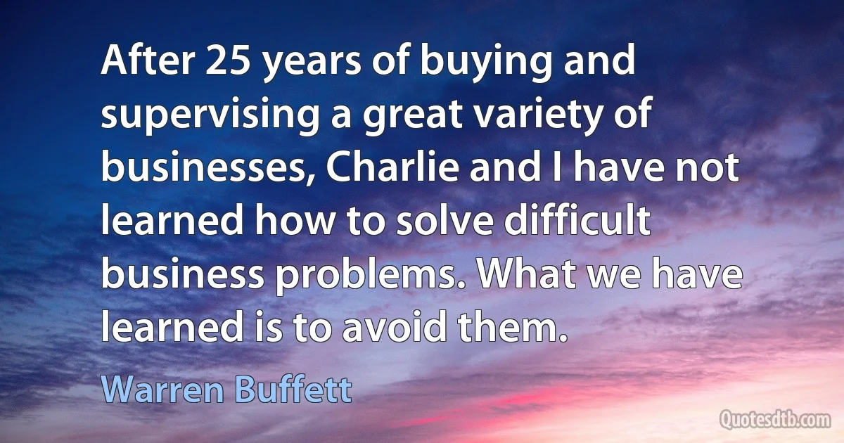 After 25 years of buying and supervising a great variety of businesses, Charlie and I have not learned how to solve difficult business problems. What we have learned is to avoid them. (Warren Buffett)