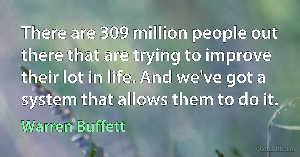 There are 309 million people out there that are trying to improve their lot in life. And we've got a system that allows them to do it. (Warren Buffett)