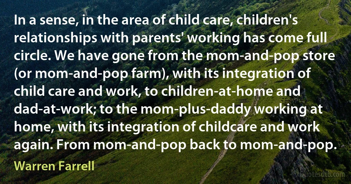 In a sense, in the area of child care, children's relationships with parents' working has come full circle. We have gone from the mom-and-pop store (or mom-and-pop farm), with its integration of child care and work, to children-at-home and dad-at-work; to the mom-plus-daddy working at home, with its integration of childcare and work again. From mom-and-pop back to mom-and-pop. (Warren Farrell)