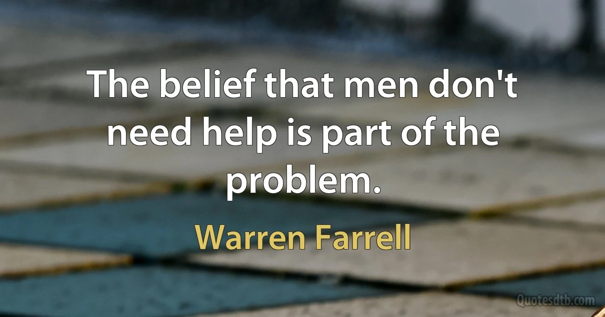 The belief that men don't need help is part of the problem. (Warren Farrell)