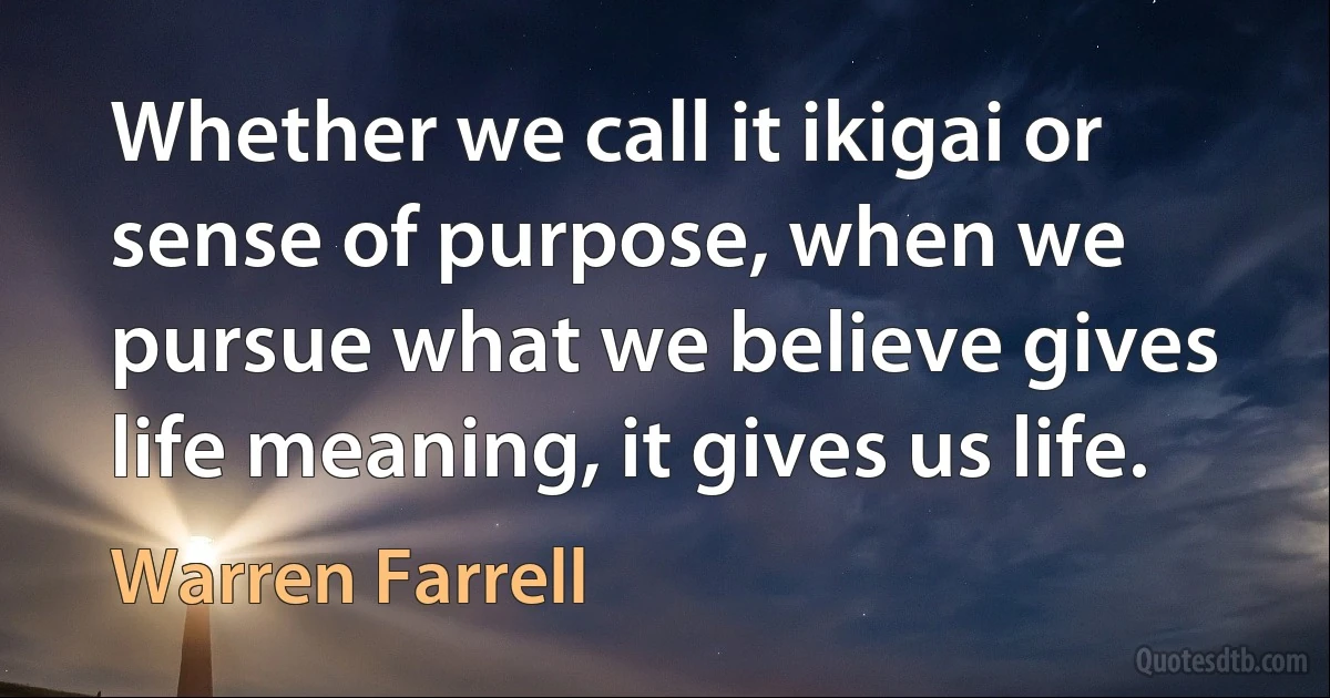 Whether we call it ikigai or sense of purpose, when we pursue what we believe gives life meaning, it gives us life. (Warren Farrell)