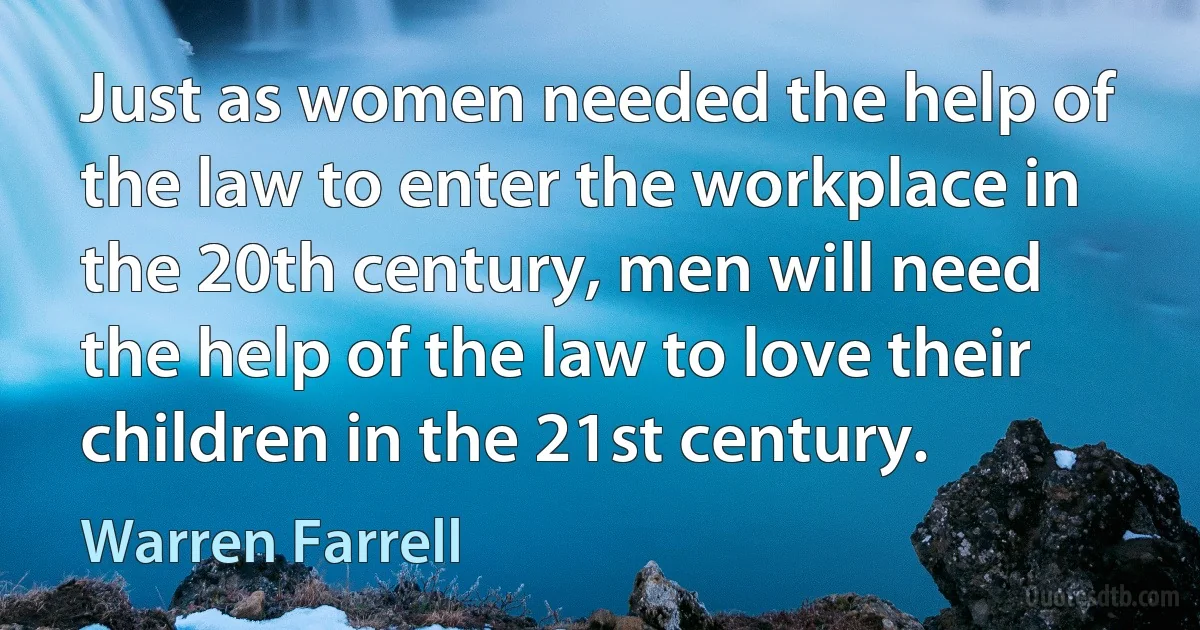 Just as women needed the help of the law to enter the workplace in the 20th century, men will need the help of the law to love their children in the 21st century. (Warren Farrell)