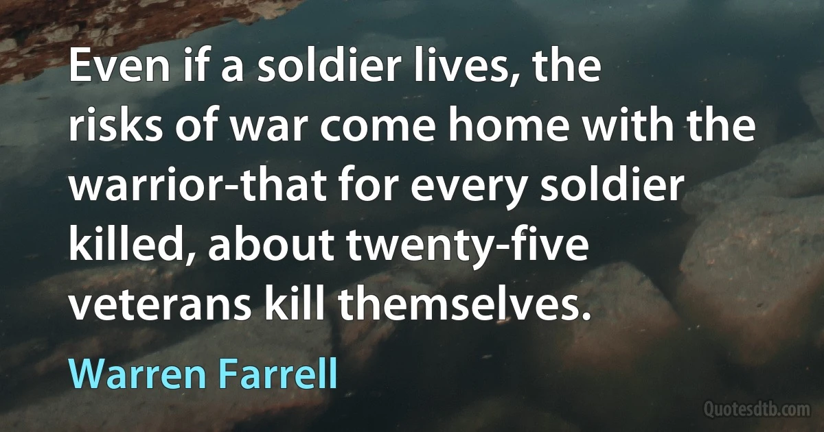 Even if a soldier lives, the risks of war come home with the warrior-that for every soldier killed, about twenty-five veterans kill themselves. (Warren Farrell)