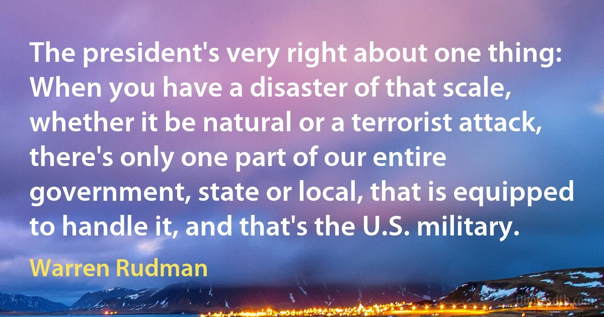 The president's very right about one thing: When you have a disaster of that scale, whether it be natural or a terrorist attack, there's only one part of our entire government, state or local, that is equipped to handle it, and that's the U.S. military. (Warren Rudman)