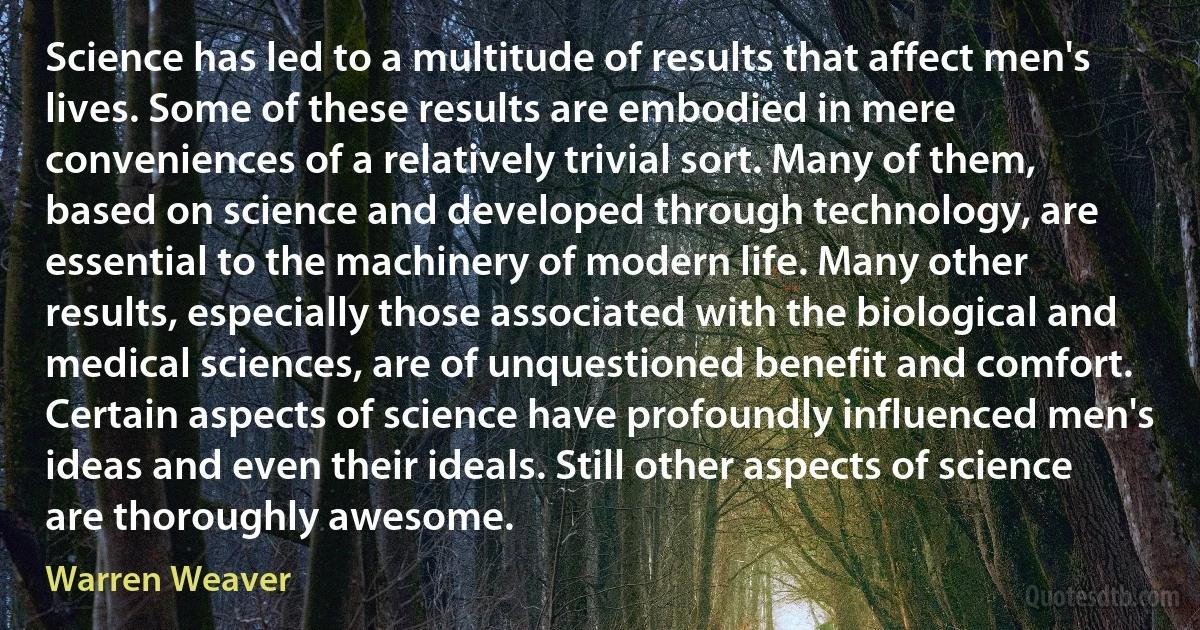 Science has led to a multitude of results that affect men's lives. Some of these results are embodied in mere conveniences of a relatively trivial sort. Many of them, based on science and developed through technology, are essential to the machinery of modern life. Many other results, especially those associated with the biological and medical sciences, are of unquestioned benefit and comfort. Certain aspects of science have profoundly influenced men's ideas and even their ideals. Still other aspects of science are thoroughly awesome. (Warren Weaver)