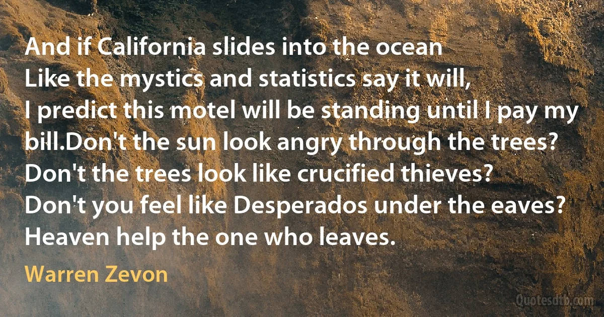 And if California slides into the ocean
Like the mystics and statistics say it will,
I predict this motel will be standing until I pay my bill.Don't the sun look angry through the trees?
Don't the trees look like crucified thieves?
Don't you feel like Desperados under the eaves?
Heaven help the one who leaves. (Warren Zevon)