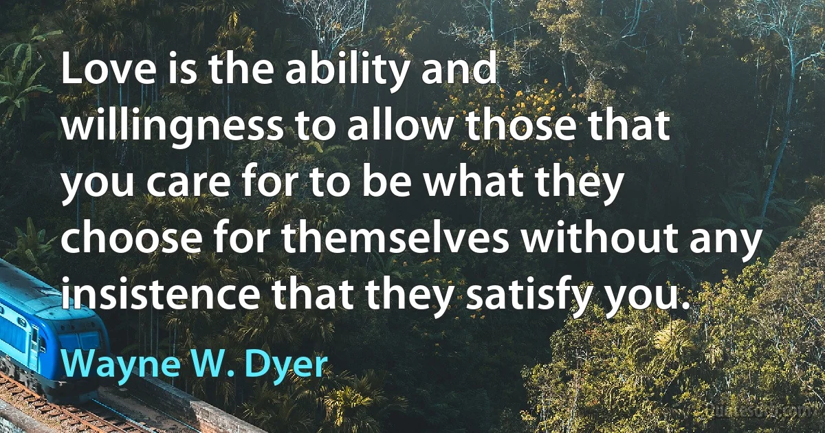 Love is the ability and willingness to allow those that you care for to be what they choose for themselves without any insistence that they satisfy you. (Wayne W. Dyer)