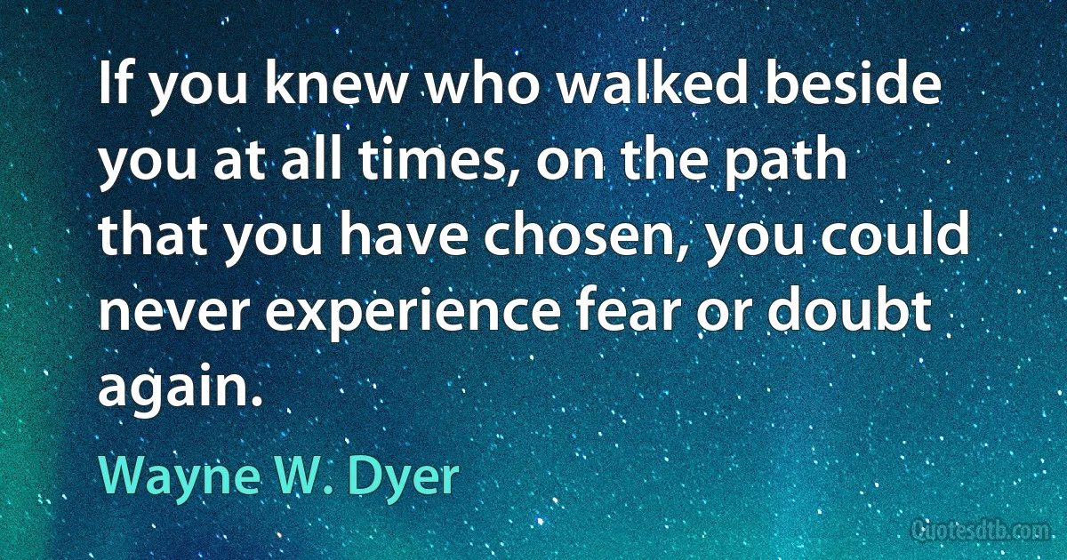 If you knew who walked beside you at all times, on the path that you have chosen, you could never experience fear or doubt again. (Wayne W. Dyer)