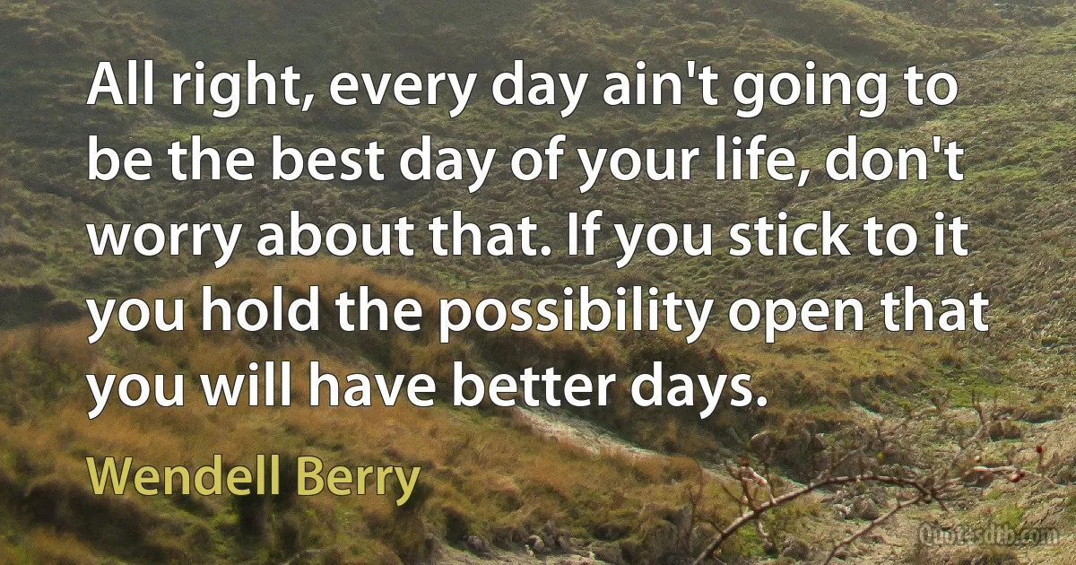 All right, every day ain't going to be the best day of your life, don't worry about that. If you stick to it you hold the possibility open that you will have better days. (Wendell Berry)