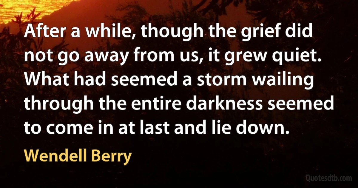 After a while, though the grief did not go away from us, it grew quiet. What had seemed a storm wailing through the entire darkness seemed to come in at last and lie down. (Wendell Berry)