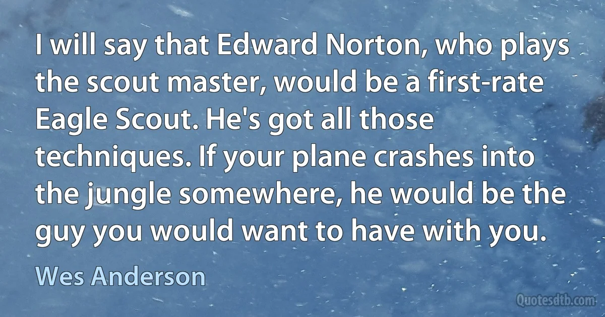 I will say that Edward Norton, who plays the scout master, would be a first-rate Eagle Scout. He's got all those techniques. If your plane crashes into the jungle somewhere, he would be the guy you would want to have with you. (Wes Anderson)