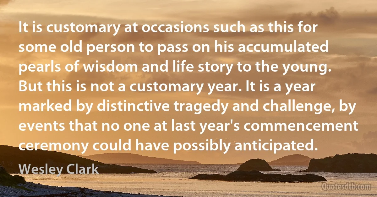 It is customary at occasions such as this for some old person to pass on his accumulated pearls of wisdom and life story to the young.
But this is not a customary year. It is a year marked by distinctive tragedy and challenge, by events that no one at last year's commencement ceremony could have possibly anticipated. (Wesley Clark)