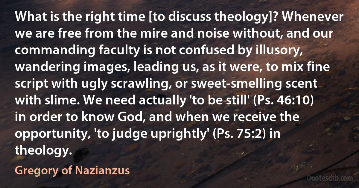 What is the right time [to discuss theology]? Whenever we are free from the mire and noise without, and our commanding faculty is not confused by illusory, wandering images, leading us, as it were, to mix fine script with ugly scrawling, or sweet-smelling scent with slime. We need actually 'to be still' (Ps. 46:10) in order to know God, and when we receive the opportunity, 'to judge uprightly' (Ps. 75:2) in theology. (Gregory of Nazianzus)