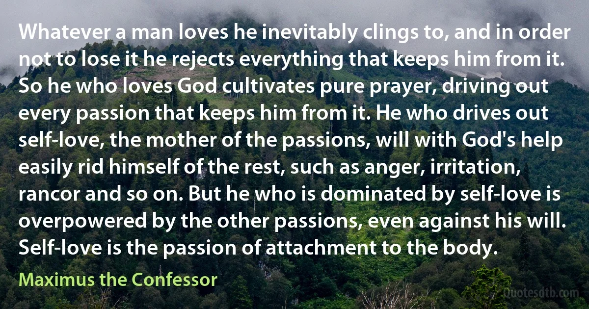 Whatever a man loves he inevitably clings to, and in order not to lose it he rejects everything that keeps him from it. So he who loves God cultivates pure prayer, driving out every passion that keeps him from it. He who drives out self-love, the mother of the passions, will with God's help easily rid himself of the rest, such as anger, irritation, rancor and so on. But he who is dominated by self-love is overpowered by the other passions, even against his will. Self-love is the passion of attachment to the body. (Maximus the Confessor)