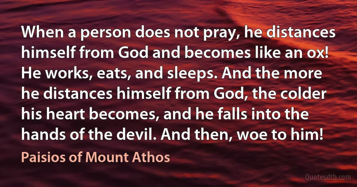 When a person does not pray, he distances himself from God and becomes like an ox! He works, eats, and sleeps. And the more he distances himself from God, the colder his heart becomes, and he falls into the hands of the devil. And then, woe to him! (Paisios of Mount Athos)
