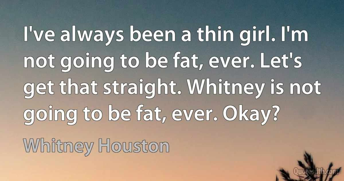 I've always been a thin girl. I'm not going to be fat, ever. Let's get that straight. Whitney is not going to be fat, ever. Okay? (Whitney Houston)