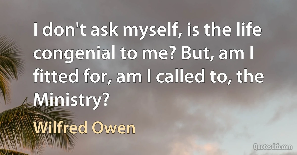 I don't ask myself, is the life congenial to me? But, am I fitted for, am I called to, the Ministry? (Wilfred Owen)