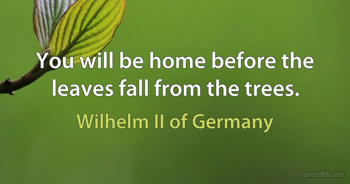 You will be home before the leaves fall from the trees. (Wilhelm II of Germany)