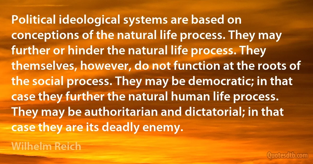 Political ideological systems are based on conceptions of the natural life process. They may further or hinder the natural life process. They themselves, however, do not function at the roots of the social process. They may be democratic; in that case they further the natural human life process. They may be authoritarian and dictatorial; in that case they are its deadly enemy. (Wilhelm Reich)