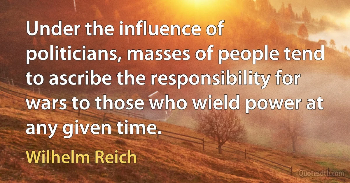 Under the influence of politicians, masses of people tend to ascribe the responsibility for wars to those who wield power at any given time. (Wilhelm Reich)