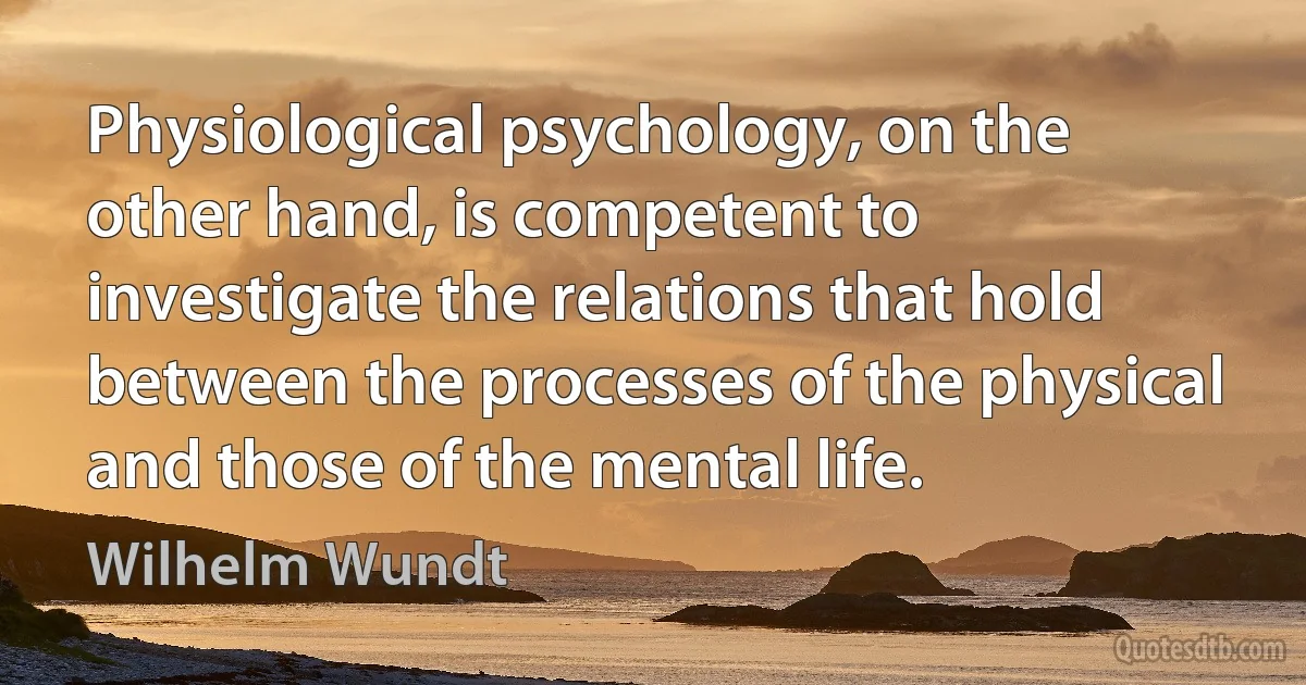 Physiological psychology, on the other hand, is competent to investigate the relations that hold between the processes of the physical and those of the mental life. (Wilhelm Wundt)