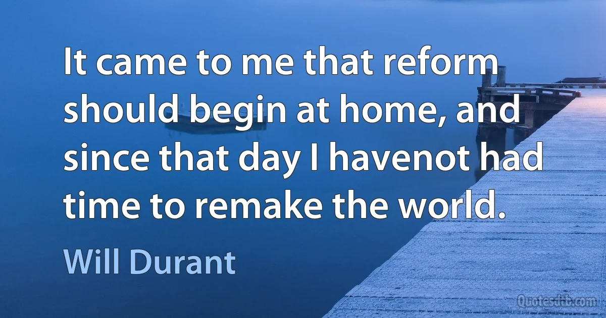 It came to me that reform should begin at home, and since that day I havenot had time to remake the world. (Will Durant)