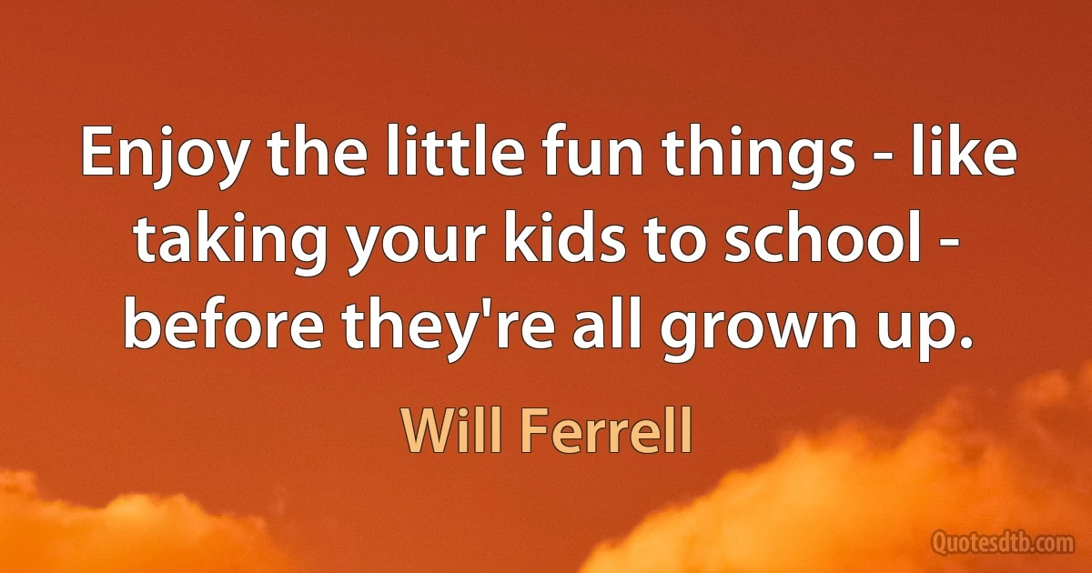 Enjoy the little fun things - like taking your kids to school - before they're all grown up. (Will Ferrell)