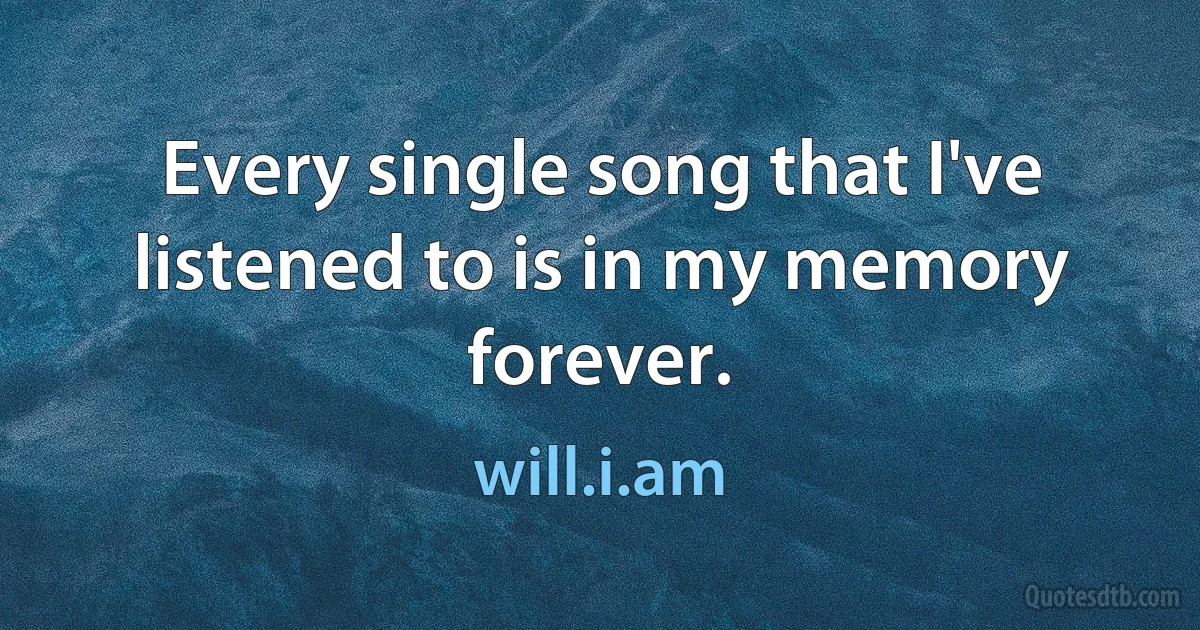 Every single song that I've listened to is in my memory forever. (will.i.am)