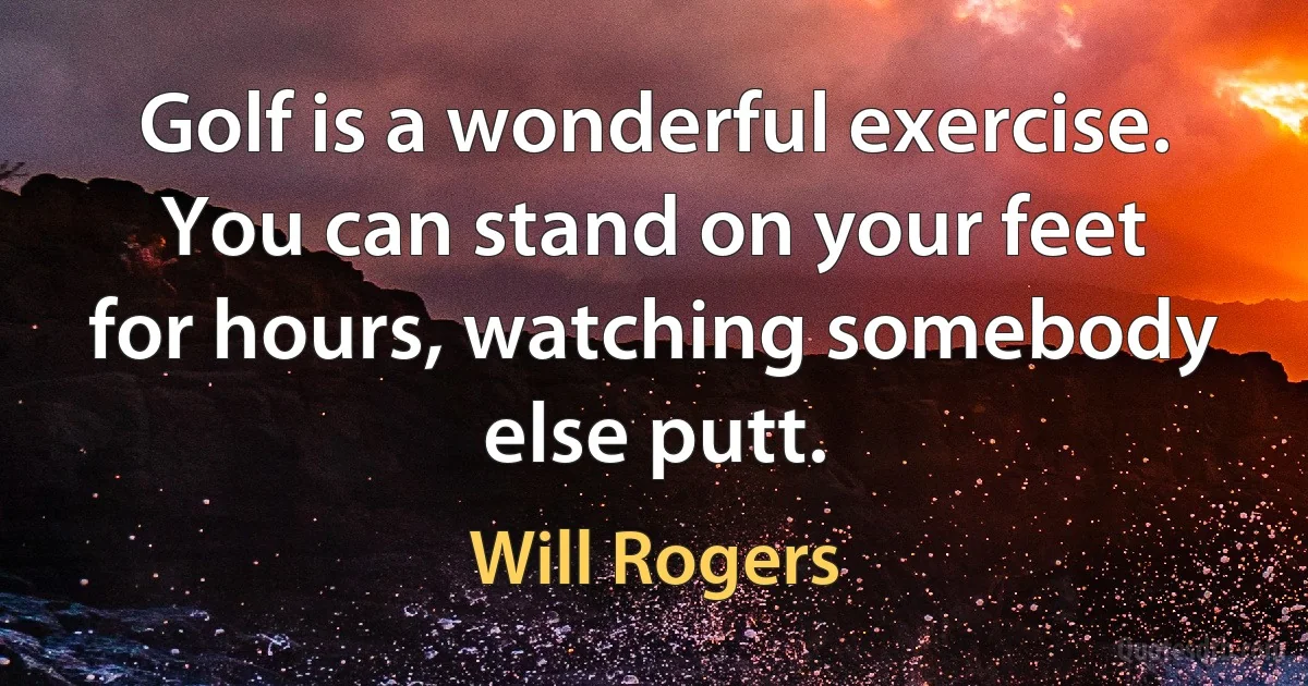 Golf is a wonderful exercise. You can stand on your feet for hours, watching somebody else putt. (Will Rogers)