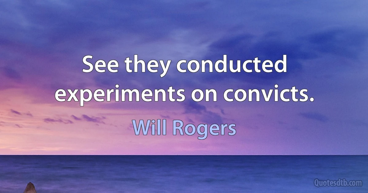 See they conducted experiments on convicts. (Will Rogers)