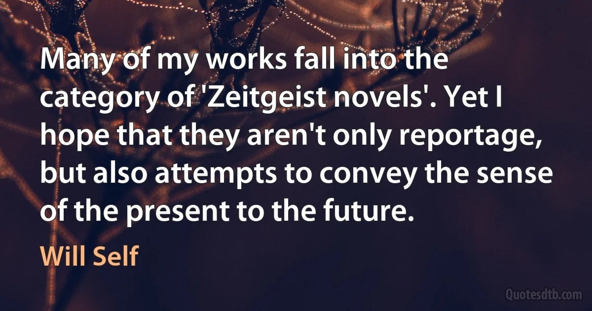 Many of my works fall into the category of 'Zeitgeist novels'. Yet I hope that they aren't only reportage, but also attempts to convey the sense of the present to the future. (Will Self)