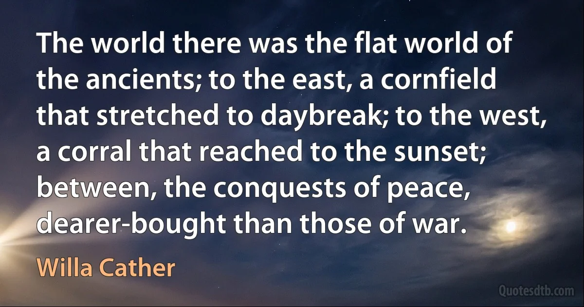 The world there was the flat world of the ancients; to the east, a cornfield that stretched to daybreak; to the west, a corral that reached to the sunset; between, the conquests of peace, dearer-bought than those of war. (Willa Cather)