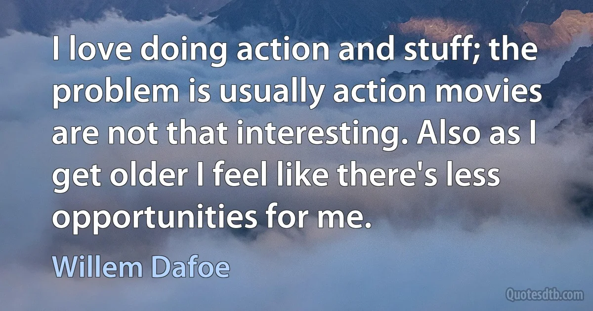 I love doing action and stuff; the problem is usually action movies are not that interesting. Also as I get older I feel like there's less opportunities for me. (Willem Dafoe)