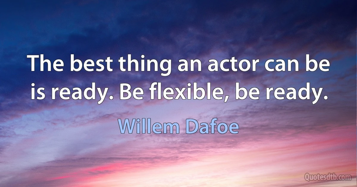 The best thing an actor can be is ready. Be flexible, be ready. (Willem Dafoe)