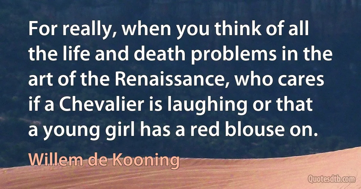 For really, when you think of all the life and death problems in the art of the Renaissance, who cares if a Chevalier is laughing or that a young girl has a red blouse on. (Willem de Kooning)