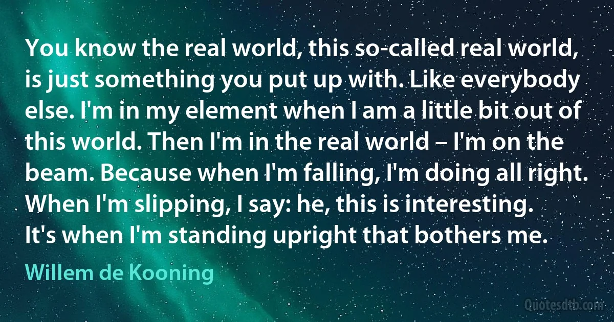 You know the real world, this so-called real world, is just something you put up with. Like everybody else. I'm in my element when I am a little bit out of this world. Then I'm in the real world – I'm on the beam. Because when I'm falling, I'm doing all right. When I'm slipping, I say: he, this is interesting. It's when I'm standing upright that bothers me. (Willem de Kooning)