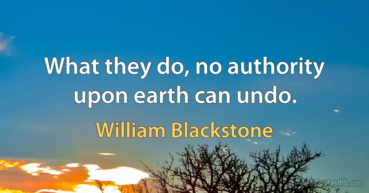 What they do, no authority upon earth can undo. (William Blackstone)