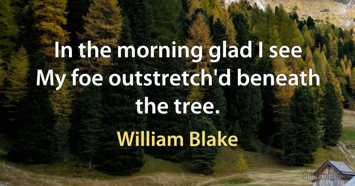 In the morning glad I see
My foe outstretch'd beneath the tree. (William Blake)