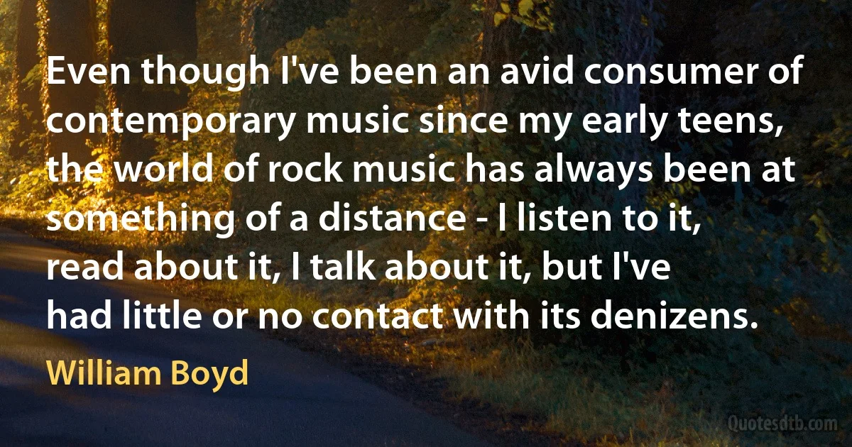 Even though I've been an avid consumer of contemporary music since my early teens, the world of rock music has always been at something of a distance - I listen to it, read about it, I talk about it, but I've had little or no contact with its denizens. (William Boyd)