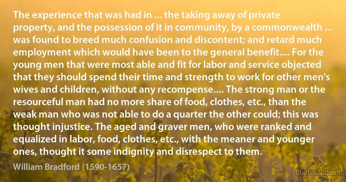 The experience that was had in ... the taking away of private property, and the possession of it in community, by a commonwealth ... was found to breed much confusion and discontent; and retard much employment which would have been to the general benefit.... For the young men that were most able and fit for labor and service objected that they should spend their time and strength to work for other men's wives and children, without any recompense.... The strong man or the resourceful man had no more share of food, clothes, etc., than the weak man who was not able to do a quarter the other could; this was thought injustice. The aged and graver men, who were ranked and equalized in labor, food, clothes, etc., with the meaner and younger ones, thought it some indignity and disrespect to them. (William Bradford (1590-1657))